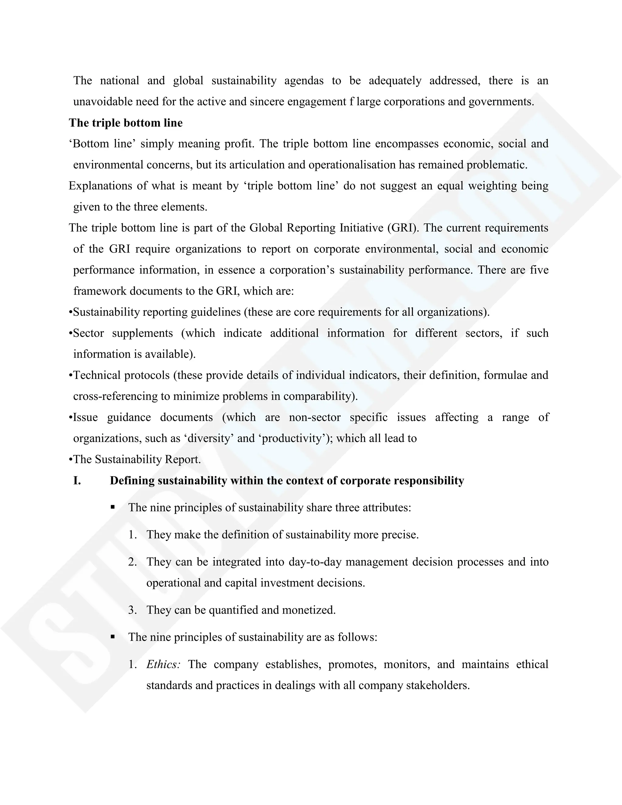 The national and global sustainability agendas to be adequately addressed, there is an
unavoidable need for the active and sincere engagement f large corporations and governments.
The triple bottom line
‗Bottom line‘ simply meaning profit. The triple bottom line encompasses economic, social and
environmental concerns, but its articulation and operationalisation has remained problematic.
Explanations of what is meant by ‗triple bottom line‘ do not suggest an equal weighting being
given to the three elements.
The triple bottom line is part of the Global Reporting Initiative (GRI). The current requirements
of the GRI require organizations to report on corporate environmental, social and economic
performance information, in essence a corporation‘s sustainability performance. There are five
framework documents to the GRI, which are:
•Sustainability reporting guidelines (these are core requirements for all organizations).
•Sector supplements (which indicate additional information for different sectors, if such
information is available).
•Technical protocols (these provide details of individual indicators, their definition, formulae and
cross-referencing to minimize problems in comparability).
•Issue guidance documents (which are non-sector specific issues affecting a range of
organizations, such as ‗diversity‘ and ‗productivity‘); which all lead to
•The Sustainability Report.
I. Defining sustainability within the context of corporate responsibility
 The nine principles of sustainability share three attributes:
1. They make the definition of sustainability more precise.
2. They can be integrated into day-to-day management decision processes and into
operational and capital investment decisions.
3. They can be quantified and monetized.
 The nine principles of sustainability are as follows:
1. Ethics: The company establishes, promotes, monitors, and maintains ethical
standards and practices in dealings with all company stakeholders.
 