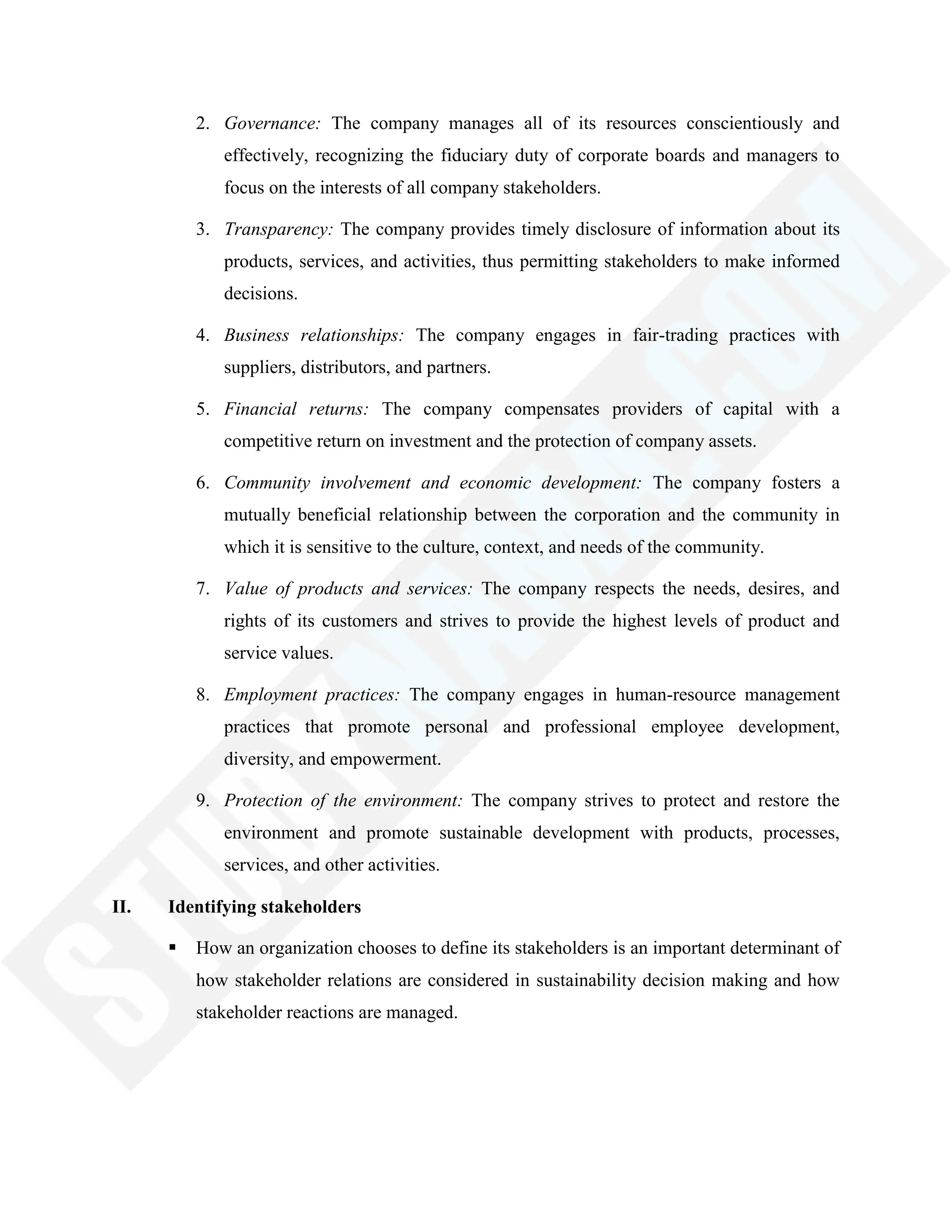2. Governance: The company manages all of its resources conscientiously and
effectively, recognizing the fiduciary duty of corporate boards and managers to
focus on the interests of all company stakeholders.
3. Transparency: The company provides timely disclosure of information about its
products, services, and activities, thus permitting stakeholders to make informed
decisions.
4. Business relationships: The company engages in fair-trading practices with
suppliers, distributors, and partners.
5. Financial returns: The company compensates providers of capital with a
competitive return on investment and the protection of company assets.
6. Community involvement and economic development: The company fosters a
mutually beneficial relationship between the corporation and the community in
which it is sensitive to the culture, context, and needs of the community.
7. Value of products and services: The company respects the needs, desires, and
rights of its customers and strives to provide the highest levels of product and
service values.
8. Employment practices: The company engages in human-resource management
practices that promote personal and professional employee development,
diversity, and empowerment.
9. Protection of the environment: The company strives to protect and restore the
environment and promote sustainable development with products, processes,
services, and other activities.
II. Identifying stakeholders
 How an organization chooses to define its stakeholders is an important determinant of
how stakeholder relations are considered in sustainability decision making and how
stakeholder reactions are managed.
 