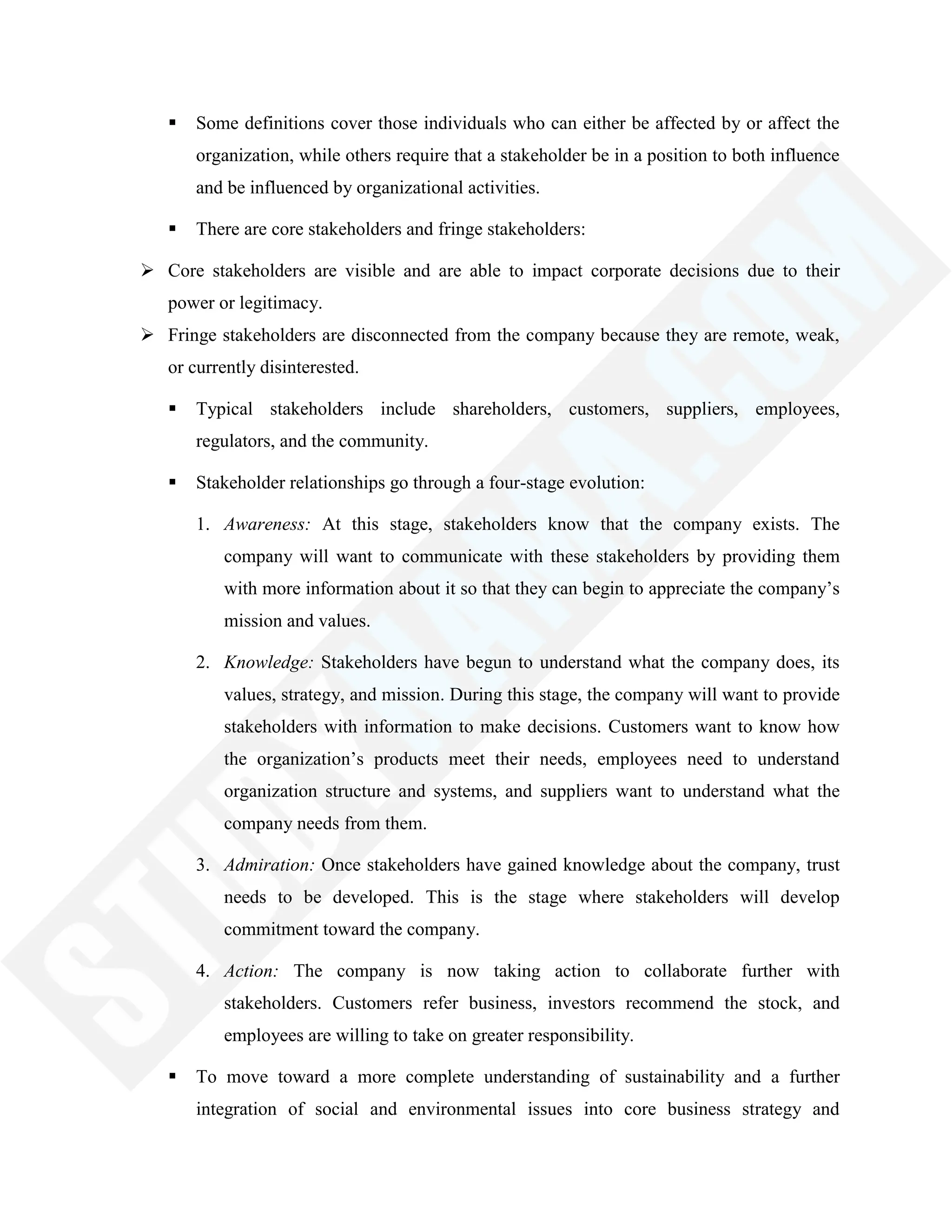  Some definitions cover those individuals who can either be affected by or affect the
organization, while others require that a stakeholder be in a position to both influence
and be influenced by organizational activities.
 There are core stakeholders and fringe stakeholders:
 Core stakeholders are visible and are able to impact corporate decisions due to their
power or legitimacy.
 Fringe stakeholders are disconnected from the company because they are remote, weak,
or currently disinterested.
 Typical stakeholders include shareholders, customers, suppliers, employees,
regulators, and the community.
 Stakeholder relationships go through a four-stage evolution:
1. Awareness: At this stage, stakeholders know that the company exists. The
company will want to communicate with these stakeholders by providing them
with more information about it so that they can begin to appreciate the company‘s
mission and values.
2. Knowledge: Stakeholders have begun to understand what the company does, its
values, strategy, and mission. During this stage, the company will want to provide
stakeholders with information to make decisions. Customers want to know how
the organization‘s products meet their needs, employees need to understand
organization structure and systems, and suppliers want to understand what the
company needs from them.
3. Admiration: Once stakeholders have gained knowledge about the company, trust
needs to be developed. This is the stage where stakeholders will develop
commitment toward the company.
4. Action: The company is now taking action to collaborate further with
stakeholders. Customers refer business, investors recommend the stock, and
employees are willing to take on greater responsibility.
 To move toward a more complete understanding of sustainability and a further
integration of social and environmental issues into core business strategy and
 