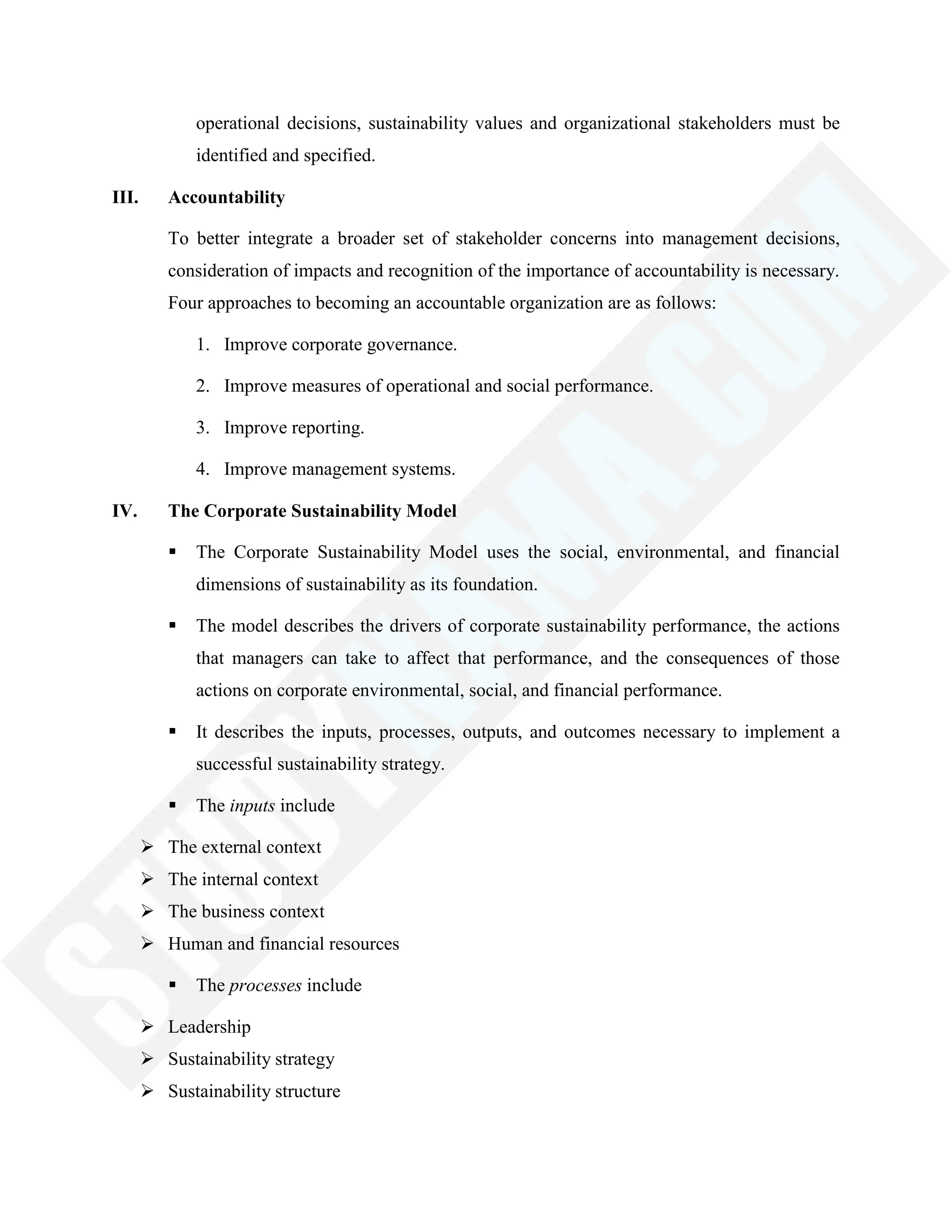 operational decisions, sustainability values and organizational stakeholders must be
identified and specified.
III. Accountability
To better integrate a broader set of stakeholder concerns into management decisions,
consideration of impacts and recognition of the importance of accountability is necessary.
Four approaches to becoming an accountable organization are as follows:
1. Improve corporate governance.
2. Improve measures of operational and social performance.
3. Improve reporting.
4. Improve management systems.
IV. The Corporate Sustainability Model
 The Corporate Sustainability Model uses the social, environmental, and financial
dimensions of sustainability as its foundation.
 The model describes the drivers of corporate sustainability performance, the actions
that managers can take to affect that performance, and the consequences of those
actions on corporate environmental, social, and financial performance.
 It describes the inputs, processes, outputs, and outcomes necessary to implement a
successful sustainability strategy.
 The inputs include
 The external context
 The internal context
 The business context
 Human and financial resources
 The processes include
 Leadership
 Sustainability strategy
 Sustainability structure
 