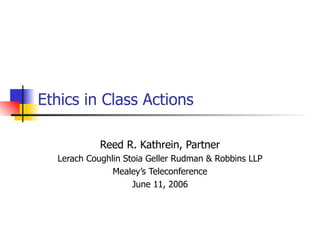 Ethics in Class Actions Reed R. Kathrein, Partner Lerach Coughlin Stoia Geller Rudman & Robbins LLP Mealey’s Teleconferenc...