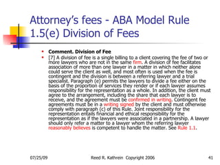 Attorney’s fees - ABA Model Rule 1.5(e) Division of Fees <ul><ul><li>Comment. Division of Fee </li></ul></ul><ul><ul><li>[...