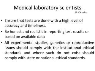 Medical laboratory scientists
MLSCN codes
• Ensure that tests are done with a high level of
accuracy and timeliness.
• Be honest and realistic in reporting test results or
based on available data
• All experimental studies, genetics or reproductive
issues should comply with the institutional ethical
standards and where such do not exist should
comply with state or national ethical standards.
 