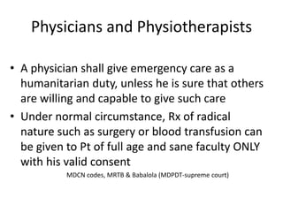 Physicians and Physiotherapists
• A physician shall give emergency care as a
humanitarian duty, unless he is sure that others
are willing and capable to give such care
• Under normal circumstance, Rx of radical
nature such as surgery or blood transfusion can
be given to Pt of full age and sane faculty ONLY
with his valid consent
MDCN codes, MRTB & Babalola (MDPDT-supreme court)
 