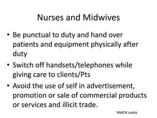 Nurses and Midwives
• Be punctual to duty and hand over
patients and equipment physically after
duty
• Switch off handsets/telephones while
giving care to clients/Pts
• Avoid the use of self in advertisement,
promotion or sale of commercial products
or services and illicit trade.
NMCN codes
 