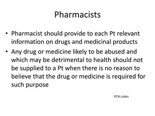 Pharmacists
• Pharmacist should provide to each Pt relevant
information on drugs and medicinal products
• Any drug or medicine likely to be abused and
which may be detrimental to health should not
be supplied to a Pt when there is no reason to
believe that the drug or medicine is required for
such purpose
PCN codes
 