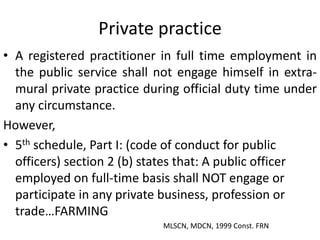 Private practice
• A registered practitioner in full time employment in
the public service shall not engage himself in extra-
mural private practice during official duty time under
any circumstance.
However,
• 5th schedule, Part I: (code of conduct for public
officers) section 2 (b) states that: A public officer
employed on full-time basis shall NOT engage or
participate in any private business, profession or
trade…FARMING
MLSCN, MDCN, 1999 Const. FRN
 
