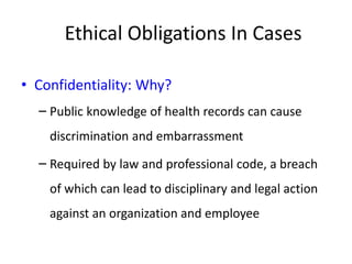 Ethical Obligations In Cases
• Confidentiality: Why?
– Public knowledge of health records can cause
discrimination and embarrassment
– Required by law and professional code, a breach
of which can lead to disciplinary and legal action
against an organization and employee
 