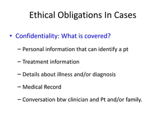 Ethical Obligations In Cases
• Confidentiality: What is covered?
– Personal information that can identify a pt
– Treatment information
– Details about illness and/or diagnosis
– Medical Record
– Conversation btw clinician and Pt and/or family.
 