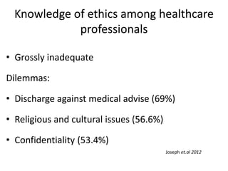 Knowledge of ethics among healthcare
professionals
• Grossly inadequate
Dilemmas:
• Discharge against medical advise (69%)
• Religious and cultural issues (56.6%)
• Confidentiality (53.4%)
Joseph et.al 2012
 