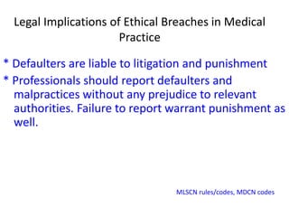 Legal Implications of Ethical Breaches in Medical
Practice
* Defaulters are liable to litigation and punishment
* Professionals should report defaulters and
malpractices without any prejudice to relevant
authorities. Failure to report warrant punishment as
well.
MLSCN rules/codes, MDCN codes
 