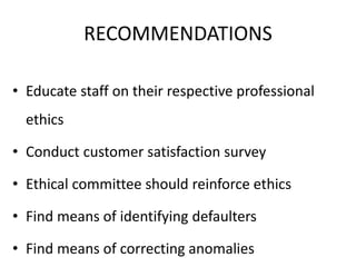 RECOMMENDATIONS
• Educate staff on their respective professional
ethics
• Conduct customer satisfaction survey
• Ethical committee should reinforce ethics
• Find means of identifying defaulters
• Find means of correcting anomalies
 