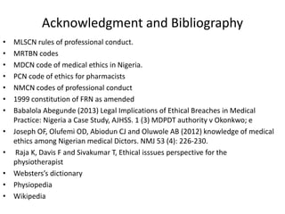 Acknowledgment and Bibliography
• MLSCN rules of professional conduct.
• MRTBN codes
• MDCN code of medical ethics in Nigeria.
• PCN code of ethics for pharmacists
• NMCN codes of professional conduct
• 1999 constitution of FRN as amended
• Babalola Abegunde (2013) Legal Implications of Ethical Breaches in Medical
Practice: Nigeria a Case Study, AJHSS. 1 (3) MDPDT authority v Okonkwo; e
• Joseph OF, Olufemi OD, Abiodun CJ and Oluwole AB (2012) knowledge of medical
ethics among Nigerian medical Dictors. NMJ 53 (4): 226-230.
• Raja K, Davis F and Sivakumar T, Ethical isssues perspective for the
physiotherapist
• Websters’s dictionary
• Physiopedia
• Wikipedia
 