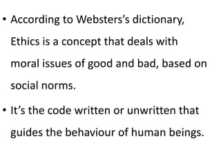 • According to Websters’s dictionary,
Ethics is a concept that deals with
moral issues of good and bad, based on
social norms.
• It’s the code written or unwritten that
guides the behaviour of human beings.
 