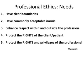 Professional Ethics: Needs
1. Have clear boundaries
2. Have commonly acceptable norms
3. Enhance respect within and outside the profession
4. Protect the RIGHTS of the client/patient
5. Protect the RIGHTS and privileges of the professional
Physiopedia
 