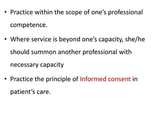 • Practice within the scope of one’s professional
competence.
• Where service is beyond one’s capacity, she/he
should summon another professional with
necessary capacity
• Practice the principle of Informed consent in
patient’s care.
 