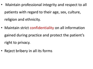 • Maintain professional integrity and respect to all
patients with regard to their age, sex, culture,
religion and ethnicity.
• Maintain strict confidentiality on all information
gained during practice and protect the patient’s
right to privacy.
• Reject bribery in all its forms
 