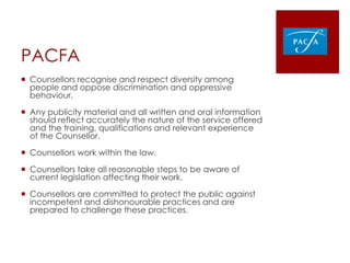 PACFA
 Counsellors recognise and respect diversity among
people and oppose discrimination and oppressive
behaviour.
 Any publicity material and all written and oral information
should reflect accurately the nature of the service offered
and the training, qualifications and relevant experience
of the Counsellor.
 Counsellors work within the law.
 Counsellors take all reasonable steps to be aware of
current legislation affecting their work.
 Counsellors are committed to protect the public against
incompetent and dishonourable practices and are
prepared to challenge these practices.
 