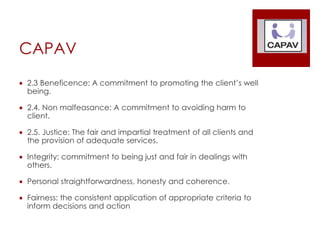 CAPAV
 2.3 Beneficence: A commitment to promoting the client’s well
being.
 2.4. Non malfeasance: A commitment to avoiding harm to
client.
 2.5. Justice: The fair and impartial treatment of all clients and
the provision of adequate services.
 Integrity: commitment to being just and fair in dealings with
others.
 Personal straightforwardness, honesty and coherence.
 Fairness: the consistent application of appropriate criteria to
inform decisions and action
 