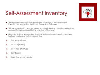 Self-Assessment Inventory
 The third and a more tangible approach involves a self-assessment
inventory as suggested by Corey, Corey and Callanan.
 This examination is a way to ‘survey your basic beliefs, attitudes and values
on specific topics related to the practice of therapy’.
 Here are 5 of the 40 questions from the self-assessment inventory that we
feel are applicable to the case of Lisa.
A. Q5. Being ethical
B. Q14. Objectivity
C. Q17. Role of values
D. Q32 Testing
E. Q40. Role in community
 