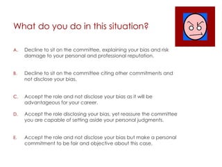 What do you do in this situation?
A. Decline to sit on the committee, explaining your bias and risk
damage to your personal and professional reputation.
B. Decline to sit on the committee citing other commitments and
not disclose your bias.
C. Accept the role and not disclose your bias as it will be
advantageous for your career.
D. Accept the role disclosing your bias, yet reassure the committee
you are capable of setting aside your personal judgments.
E. Accept the role and not disclose your bias but make a personal
commitment to be fair and objective about this case.
 