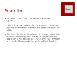 Resolution
 For the purpose of our case we have selected
Option E.
- Accept the role and not disclose your bias but make a
personal commitment to be fair and objective about this
case.
 Our therapist, Naomi, has chosen to remove her personal
opinions and feelings, and to take an evidence-based
approach to her decision by reviewing the relevant legal
and medical frameworks that relate to Lisa’s situation.
 