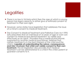 Legalities
 There is no law in Victoria which fixes the age at which a young
person has legal capacity to either give or withhold consent to
treatment in their own right.
 However, some states have legislation that addresses the issue
of a minor's consent to medical treatment.
 The Consent to Medical Treatment and Palliative Care Act 1995
(SA) prescribes that an individual of 16 years of age or over can
consent to medical and dental treatment 'as validly and
effectively as an adult'. Provided that a medical practitioner,
supported by another medical practitioner, believes that
certain treatment is in the best interests of the child and the
child is 'capable of understanding the nature, consequences
and risks' involved, that child can validly consent to their own
treatment. The SA legislation also provides that medical
treatment can be administered to a child if the child's parent or
guardian consents to it.
 