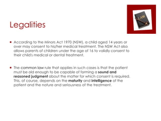 Legalities
 According to the Minors Act 1970 (NSW), a child aged 14 years or
over may consent to his/her medical treatment. The NSW Act also
allows parents of children under the age of 16 to validly consent to
their child's medical or dental treatment.
 The common law rule that applies in such cases is that the patient
must be old enough to be capable of forming a sound and
reasoned judgment about the matter for which consent is required.
This, of course, depends on the maturity and intelligence of the
patient and the nature and seriousness of the treatment.
 