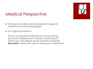 Medical Perspective
 The Royal Australian and New Zealand College of
Obstetricians and Gynaecologists
 On vaginal procedures:
The risk of potential complications such as scarring,
permanent disfigurement, infection, painful sexual
intercourse, and altered sexual sensations should be
discussed in detail with women seeking such treatments.
 