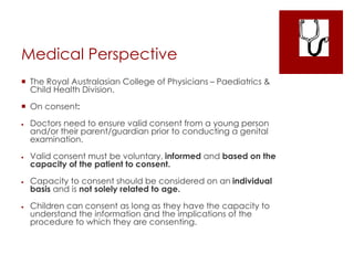 Medical Perspective
 The Royal Australasian College of Physicians – Paediatrics &
Child Health Division.
 On consent:
 Doctors need to ensure valid consent from a young person
and/or their parent/guardian prior to conducting a genital
examination.
 Valid consent must be voluntary, informed and based on the
capacity of the patient to consent.
 Capacity to consent should be considered on an individual
basis and is not solely related to age.
 Children can consent as long as they have the capacity to
understand the information and the implications of the
procedure to which they are consenting.
 