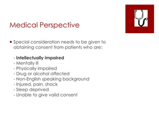 Medical Perspective
 Special consideration needs to be given to
obtaining consent from patients who are:
- Intellectually impaired
- Mentally ill
- Physically impaired
- Drug or alcohol affected
- Non-English speaking background
- Injured, pain, shock
- Sleep deprived
- Unable to give valid consent
 
