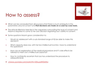 How to assess?
 What can be concluded from all sources is that there is much ambiguity in the
parameters around consent and that decisions are made on a case-by-case basis.
 The ethical dilemma here lies in the vagueness surrounding the issue of consent and
Naomi is required to come to her own decision regarding Lisa’s ability to consent.
 Some questions Naomi gave consideration to:
1. Would an adolescent with a sub-standard range of IQ be able to make this
decision?
2. What capacity does Lisa, with her low intellectual function, have to understand
this operation?
3. How can an explanation of the medical procedure and it’s side effects be
tailored to meet Lisa’s intellectual capacity?
4. How to confidently ascertain that Lisa has understood the procedure to
adequate level.
 ://www.youtube.com/watch?v=2DsuasWObWw
 