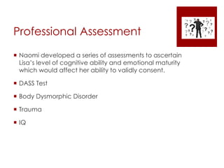 Professional Assessment
 Naomi developed a series of assessments to ascertain
Lisa’s level of cognitive ability and emotional maturity
which would affect her ability to validly consent.
 DASS Test
 Body Dysmorphic Disorder
 Trauma
 IQ
 