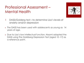 Professional Assessment –
Mental Health
1 DASS/Golderg test—to determine Lisa’s levels of
anxiety and/or depression
 The DASS has been used with adolescents as young as 14
years of age.
 Due to Lisa’s low intellectual function, Naomi adapted the
DASS using The Goldberg Depression Test (aged 10 -17) as
a reference point.
 
