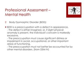 Professional Assessment –
Mental Health
2 Body Dysmorphic Disorder (BDD):
 BDD is a preoccupation with a defect in appearance.
- The defect is either imagined, or, if slight physical
anomaly is present, the individual’s concern is markedly
excessive.
- The preoccupation must cause significant distress or
impairment in social, occupational, or other important
areas of functioning.
- The preoccupation must not better be accounted for by
other mental disorders. (from DSM IV)
 