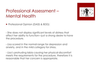Professional Assessment –
Mental Health
 Professional Opinion (DASS & BDD):
- She does not display significant levels of distress that
affect her ability to function—just a strong desire to have
the procedure.
- Lisa scored in the normal range for depression and
anxiety, and in the mild category for stress.
- Lisa’s protruding labia causing her physical discomfort
meets the requirements for the procedure, therefore it is
reasonable that her concern is appropriate.
 