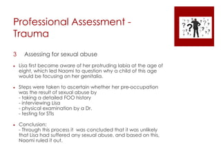 Professional Assessment -
Trauma
3 Assessing for sexual abuse
 Lisa first became aware of her protruding labia at the age of
eight, which led Naomi to question why a child of this age
would be focusing on her genitalia.
 Steps were taken to ascertain whether her pre-occupation
was the result of sexual abuse by
- taking a detailed FOO history
- interviewing Lisa
- physical examination by a Dr.
- testing for STIs
 Conclusion:
- Through this process it was concluded that it was unlikely
that Lisa had suffered any sexual abuse, and based on this,
Naomi ruled it out.
 