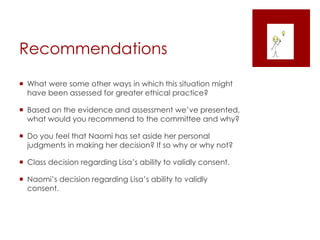 Recommendations
 What were some other ways in which this situation might
have been assessed for greater ethical practice?
 Based on the evidence and assessment we’ve presented,
what would you recommend to the committee and why?
 Do you feel that Naomi has set aside her personal
judgments in making her decision? If so why or why not?
 Class decision regarding Lisa’s ability to validly consent.
 Naomi’s decision regarding Lisa’s ability to validly
consent.
 