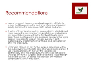Recommendations
 Naomi proceeds to recommend a plan which will help to
ensure that Lisa receives the best level of care and support
should she have the procedure, both before and after.
 A series of three family meetings were called, in which Naomi
could gauge the environment Lisa was living in, and address
any potential concerns within the family relating to Lisa’s
care. These meetings were also designed to ensure that Lisa’s
parents were able to support her adequately in both
explaining any problems she might have and caring for her
after the procedure.
 Limits were placed on any further surgical procedure within
the public system on the sole basis of physical appearance. If
Lisa was dissatisfied with the way the labia looked
aesthetically after the procedure, then she was not able to
undergo any further surgeries and would have to go through
the private system. Of course this excludes any medical
complications which may occur.
 