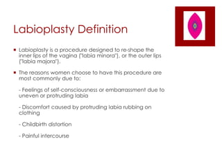 Labioplasty Definition
 Labioplasty is a procedure designed to re-shape the
inner lips of the vagina ("labia minora"), or the outer lips
("labia majora").
 The reasons women choose to have this procedure are
most commonly due to:
- Feelings of self-consciousness or embarrassment due to
uneven or protruding labia
- Discomfort caused by protruding labia rubbing on
clothing
- Childbirth distortion
- Painful intercourse
 