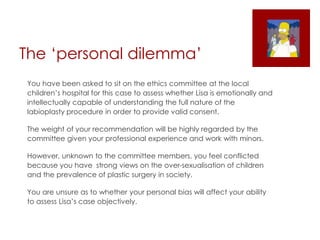 The ‘personal dilemma’
You have been asked to sit on the ethics committee at the local
children’s hospital for this case to assess whether Lisa is emotionally and
intellectually capable of understanding the full nature of the
labioplasty procedure in order to provide valid consent.
The weight of your recommendation will be highly regarded by the
committee given your professional experience and work with minors.
However, unknown to the committee members, you feel conflicted
because you have strong views on the over-sexualisation of children
and the prevalence of plastic surgery in society.
You are unsure as to whether your personal bias will affect your ability
to assess Lisa’s case objectively.
 