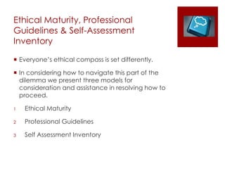 Ethical Maturity, Professional
Guidelines & Self-Assessment
Inventory
 Everyone’s ethical compass is set differently.
 In considering how to navigate this part of the
dilemma we present three models for
consideration and assistance in resolving how to
proceed.
1 Ethical Maturity
2 Professional Guidelines
3 Self Assessment Inventory
 