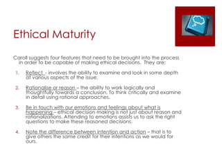 Ethical Maturity
Caroll suggests four features that need to be brought into the process
in order to be capable of making ethical decisions. They are:
1. Reflect - involves the ability to examine and look in some depth
at various aspects of the issue.
2. Rationalise or reason – the ability to work logically and
thoughtfully towards a conclusion. To think critically and examine
in detail using rational approaches.
3. Be in touch with our emotions and feelings about what is
happening – ethical decision making is not just about reason and
rationalizations. Attending to emotions assists us to ask the right
questions to make these reasoned decisions.
4. Note the difference between intention and action – that is to
give others the same credit for their intentions as we would for
ours.
 