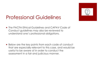 Professional Guidelines
 The PACFA Ethical Guidelines and CAPAV Code of
Conduct guidelines may also be reviewed to
understand one’s professional obligations.
 Below are the key points from each code of conduct
that are especially relevant to this case, and would be
useful to be aware of in order to conduct the
assessment in a fair and judicious manner.
 