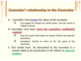 A. Counsellor must respect the values of the counselee
 Can suggest to change her social values ( not the moral or
religious values)
B. Counsellor must keep secret the counselee’s confidential
material
 May not reveal information to anyone without securing her
permission
 Exceptions: Suicide or crime or for the good of the
counselee.
C. Test results must be interpreted to the counselee in a
manner likely to be constructive in her efforts to solve her
problem.
Counselor’s relationship to the Counselee
 