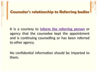 It is a courtesy to inform the referring person or
agency that the counselee kept the appointment
and is continuing counselling or has been referred
to other agency.
No confidential information should be imparted to
them.
Counselor’s relationship to Referring bodies
 