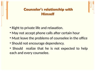 • Right to private life and relaxation.
• May not accept phone calls after certain hour
• Must leave the problems of counselee in the office
• Should not encourage dependency.
• Should realize that he is not expected to help
each and every counselee.
Counselor’s relationship with
Himself
 