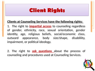 Client Rights
Clients at Counseling Services have the following rights:
1. The right to impartial access to counseling regardless
of gender, ethnicity, race, sexual orientation, gender
identity, age, religious beliefs, social/economic class,
outward appearance, body size/shape, disablility,
impairment, or political ideology.
2. The right to ask questions about the process of
counseling and procedures used at Counseling Services.
 