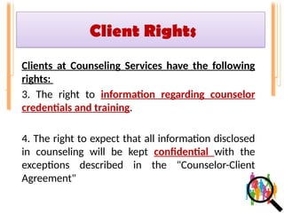 Client Rights
Clients at Counseling Services have the following
rights:
3. The right to information regarding counselor
credentials and training.
4. The right to expect that all information disclosed
in counseling will be kept confidential with the
exceptions described in the "Counselor-Client
Agreement"
 