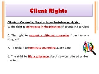 Client Rights
Clients at Counseling Services have the following rights:
5. The right to participate in the planning of counseling services
6. The right to request a different counselor from the one
assigned
7. The right to terminate counseling at any time
8. The right to file a grievance about services offered and/or
received
 